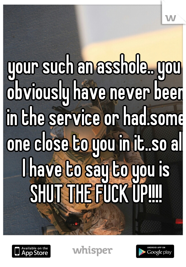 your such an asshole.. you obviously have never been in the service or had.some one close to you in it..so all I have to say to you is SHUT THE FUCK UP!!!!