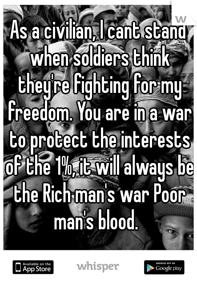 As a civilian, I cant stand when soldiers think they're fighting for my freedom. You are in a war to protect the interests of the 1%, it will always be the Rich man's war Poor man's blood.  