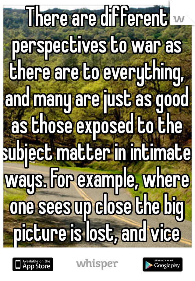 There are different perspectives to war as there are to everything, and many are just as good as those exposed to the subject matter in intimate ways. For example, where one sees up close the big picture is lost, and vice versa.