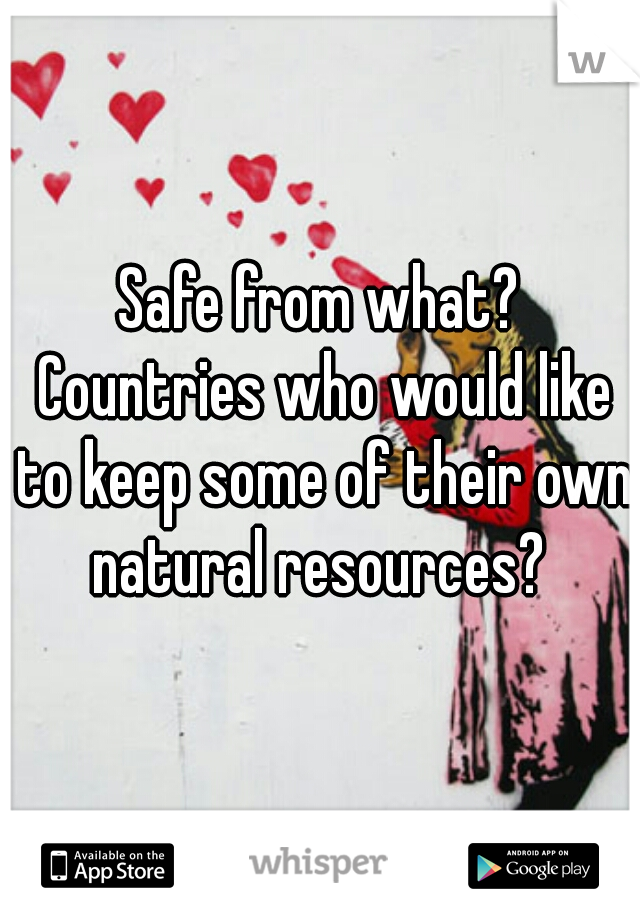 Safe from what? Countries who would like to keep some of their own natural resources? 