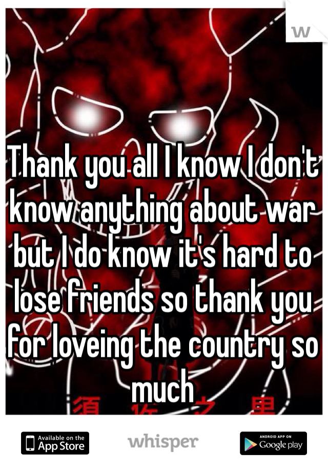 Thank you all I know I don't know anything about war  but I do know it's hard to lose friends so thank you for loveing the country so much 