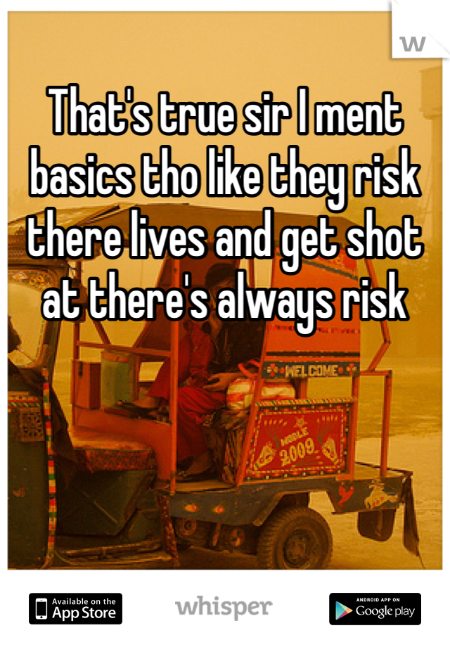 That's true sir I ment basics tho like they risk there lives and get shot at there's always risk 