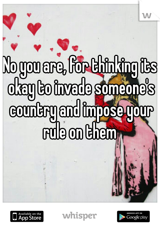 No you are, for thinking its okay to invade someone's country and impose your rule on them 