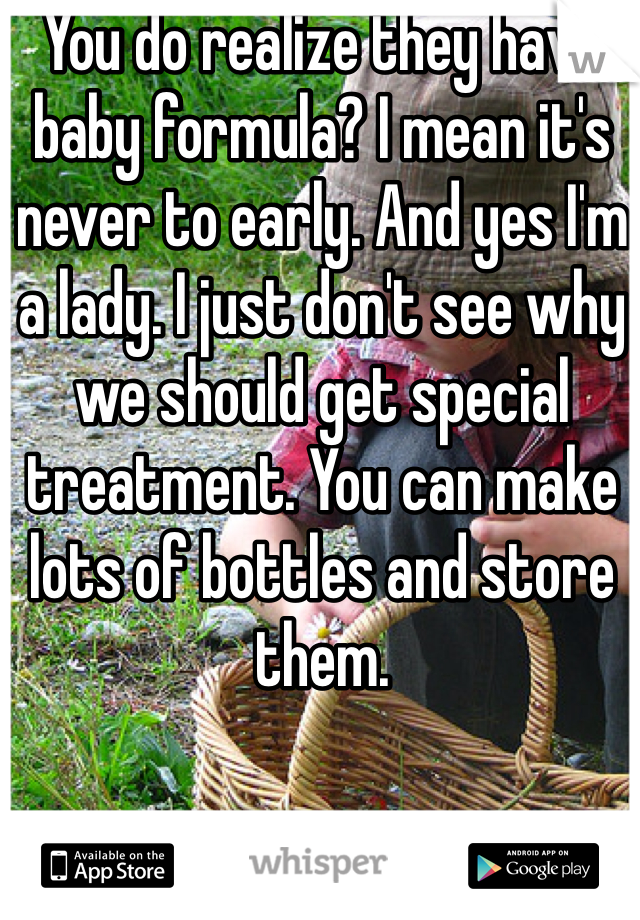 You do realize they have baby formula? I mean it's never to early. And yes I'm a lady. I just don't see why we should get special treatment. You can make lots of bottles and store them. 