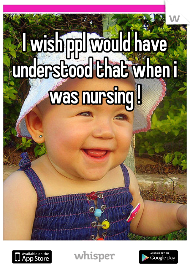 I wish ppl would have understood that when i was nursing !