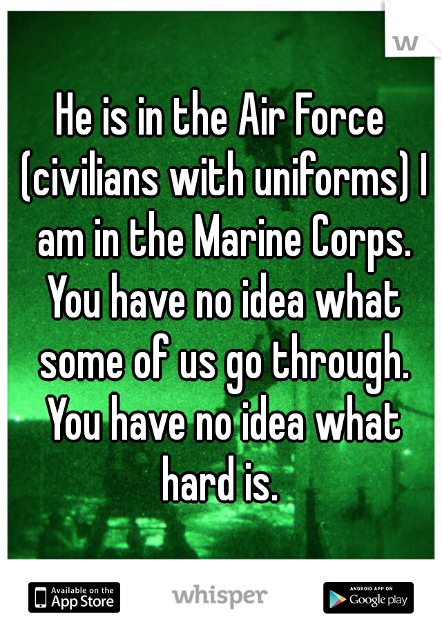 He is in the Air Force (civilians with uniforms) I am in the Marine Corps. You have no idea what some of us go through. You have no idea what hard is. 