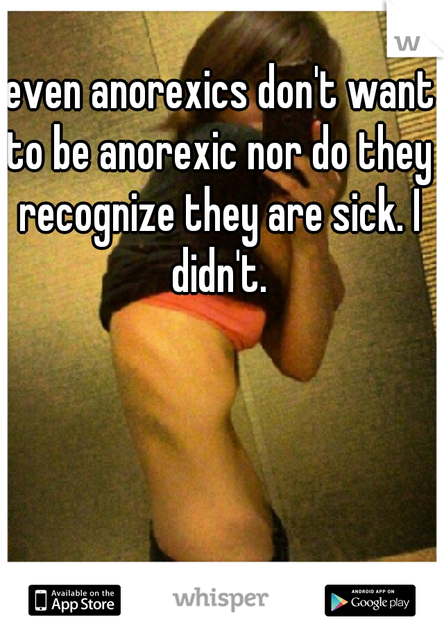  even anorexics don't want to be anorexic nor do they recognize they are sick. I didn't.