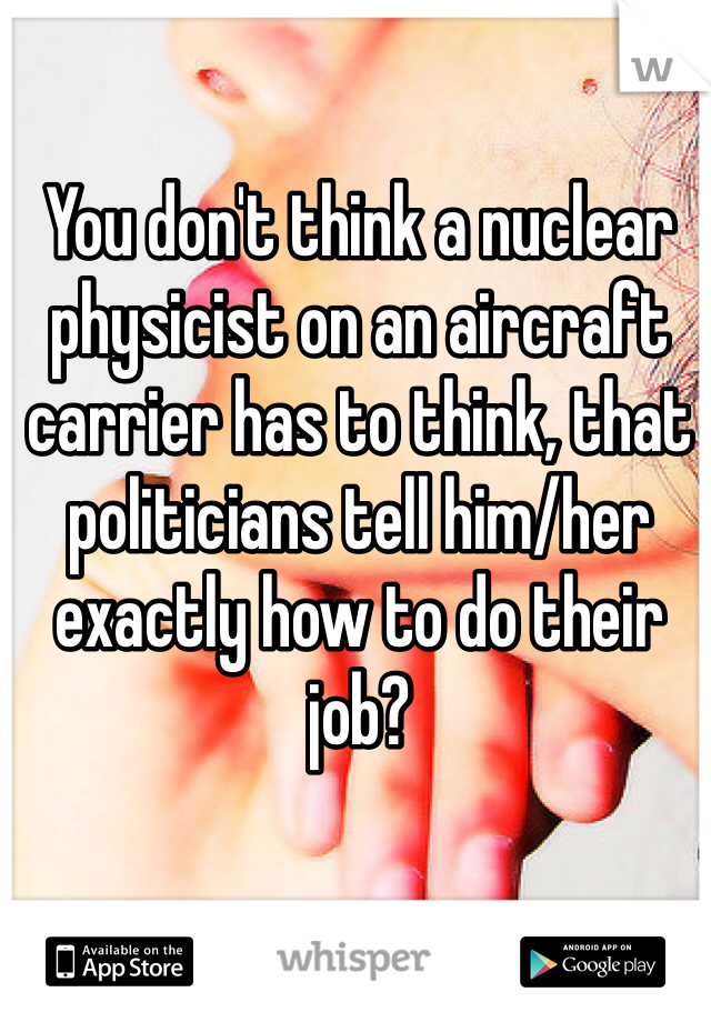 You don't think a nuclear physicist on an aircraft carrier has to think, that politicians tell him/her exactly how to do their job?