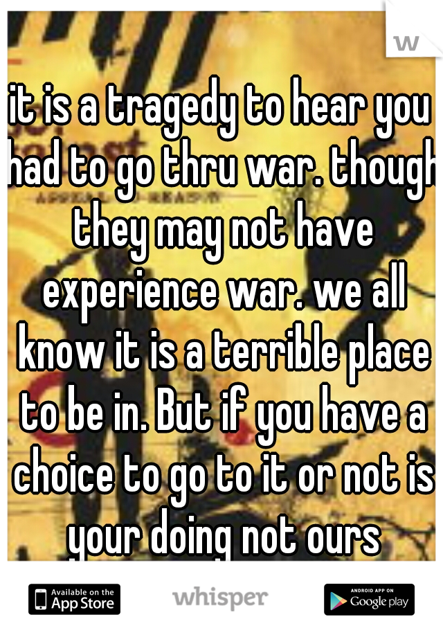 it is a tragedy to hear you had to go thru war. though they may not have experience war. we all know it is a terrible place to be in. But if you have a choice to go to it or not is your doing not ours