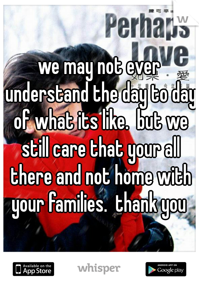 we may not ever understand the day to day of what its like.  but we still care that your all there and not home with your families.  thank you 