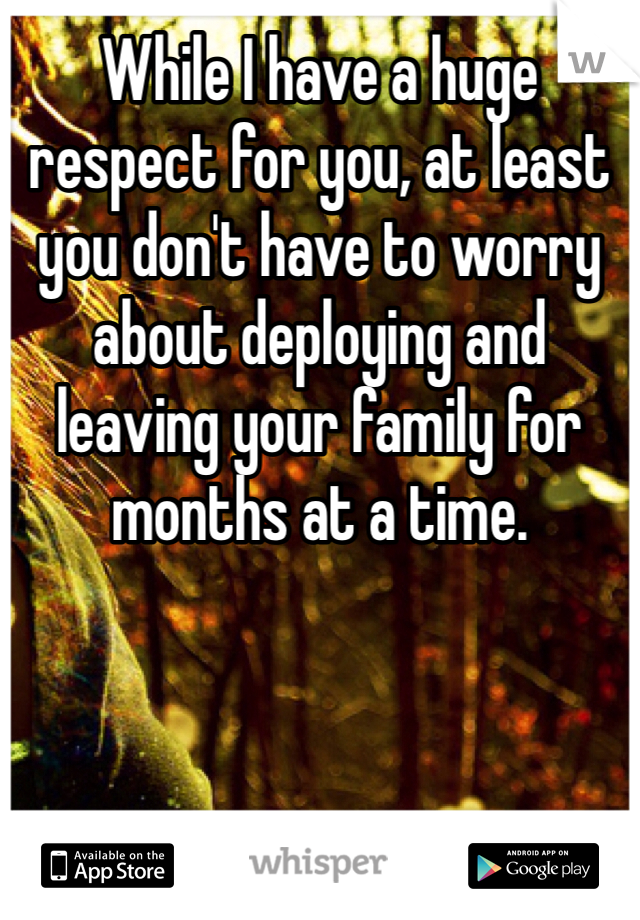 While I have a huge respect for you, at least you don't have to worry about deploying and leaving your family for months at a time.