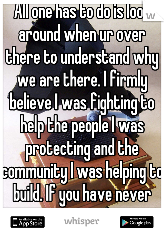 All one has to do is look around when ur over there to understand why we are there. I firmly believe I was fighting to help the people I was protecting and the community I was helping to build. If you have never seen it you can't even comprehend. I don't blame anyone for that. I did what I did so others wouldn't have to.