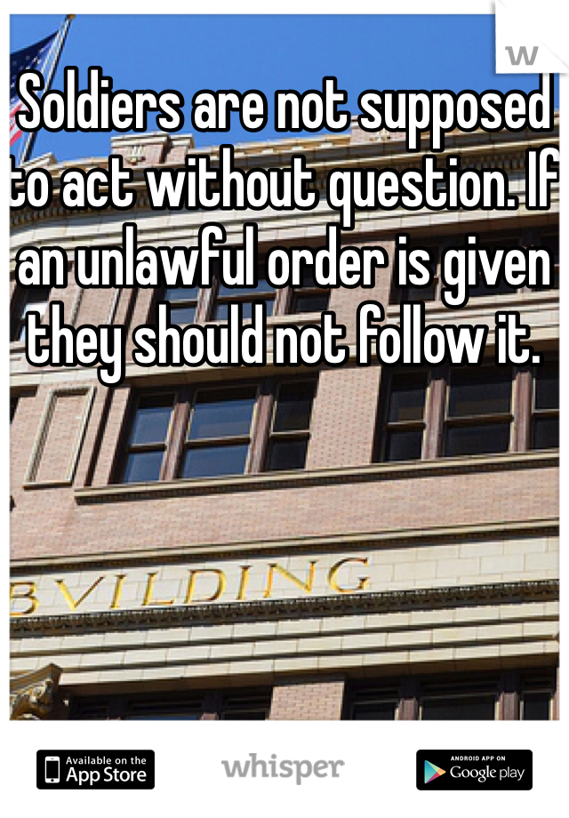 Soldiers are not supposed to act without question. If an unlawful order is given they should not follow it.