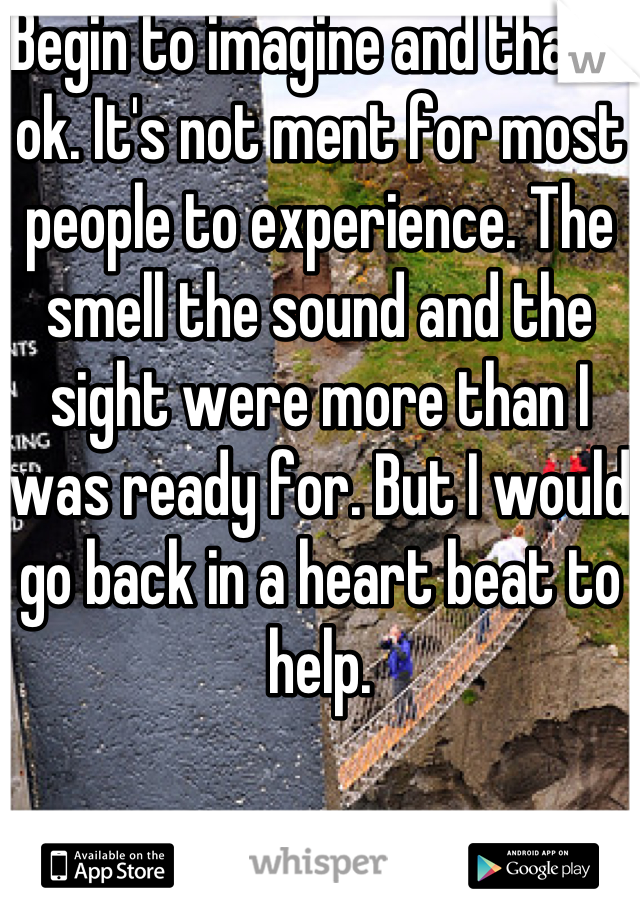 Begin to imagine and that's ok. It's not ment for most people to experience. The smell the sound and the sight were more than I was ready for. But I would go back in a heart beat to help.