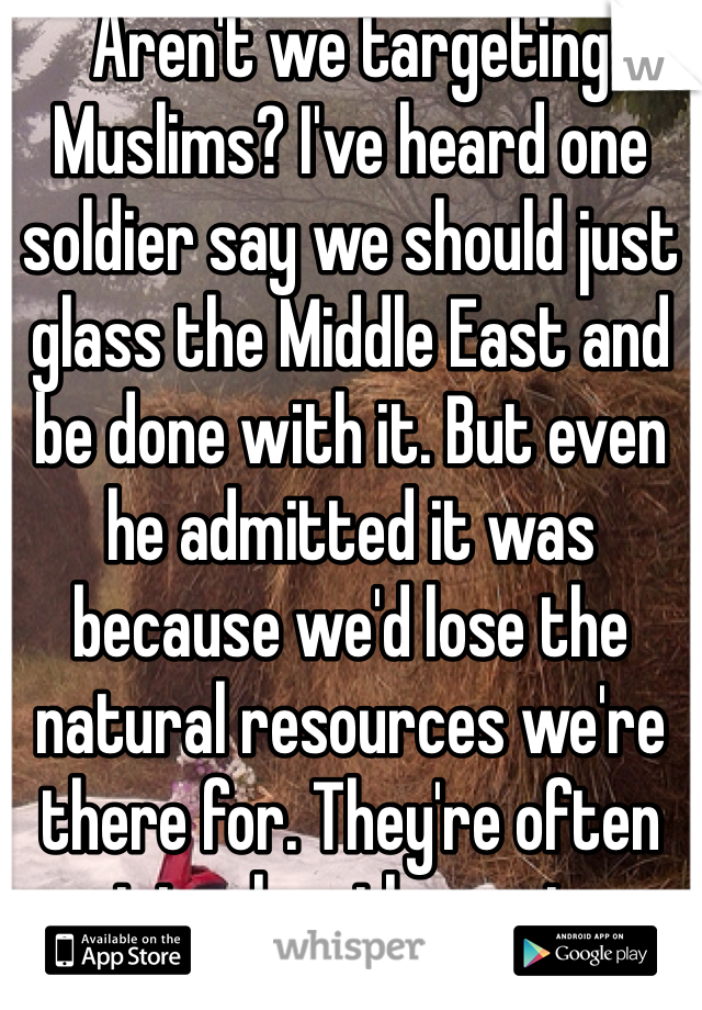 Aren't we targeting Muslims? I've heard one soldier say we should just glass the Middle East and be done with it. But even he admitted it was because we'd lose the natural resources we're there for. They're often racist when they return. 