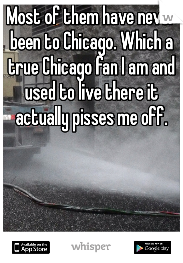 Most of them have never been to Chicago. Which a true Chicago fan I am and used to live there it actually pisses me off. 
