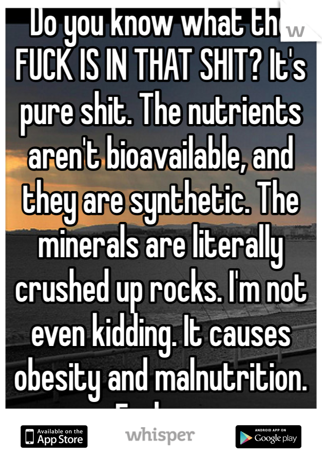 Do you know what the FUCK IS IN THAT SHIT? It's pure shit. The nutrients aren't bioavailable, and they are synthetic. The minerals are literally crushed up rocks. I'm not even kidding. It causes obesity and malnutrition. Fuck no.