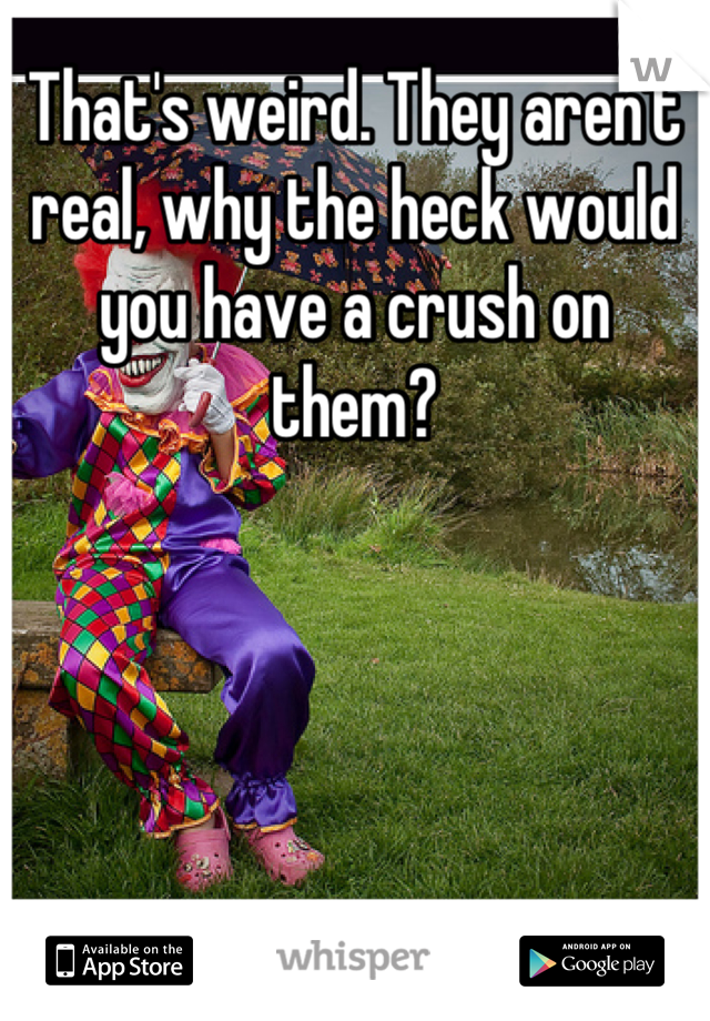 That's weird. They aren't real, why the heck would you have a crush on them?