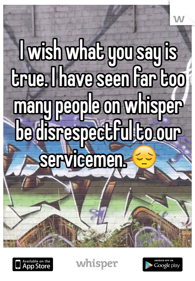 I wish what you say is true. I have seen far too many people on whisper be disrespectful to our servicemen. 😔