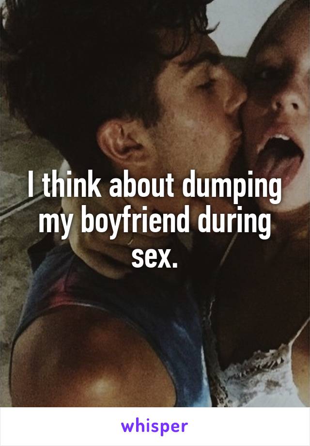 I think about dumping my boyfriend during sex.