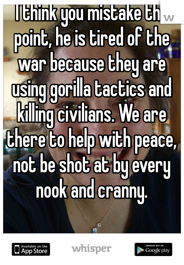 I think you mistake the point, he is tired of the war because they are using gorilla tactics and killing civilians. We are there to help with peace, not be shot at by every nook and cranny.