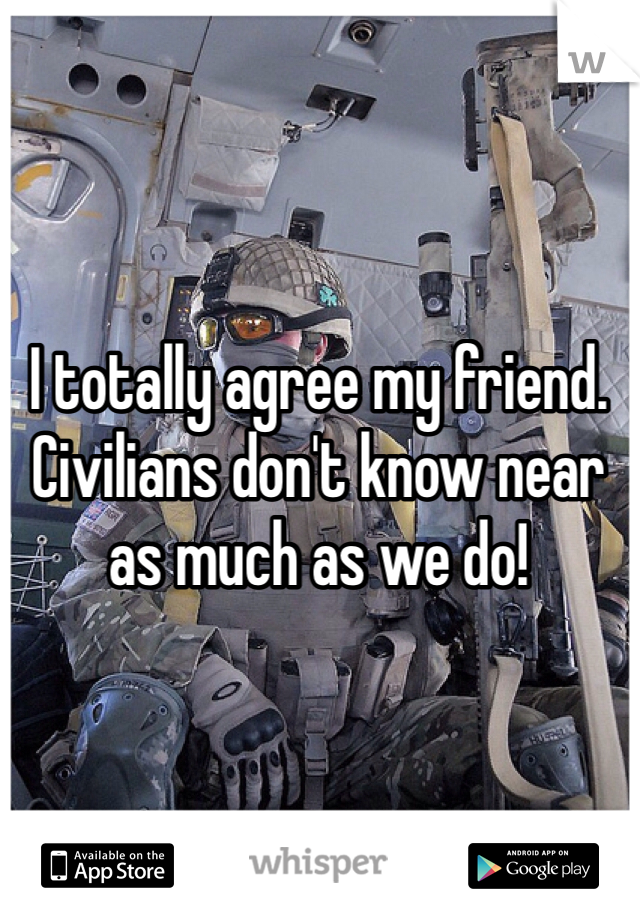 I totally agree my friend. Civilians don't know near as much as we do!