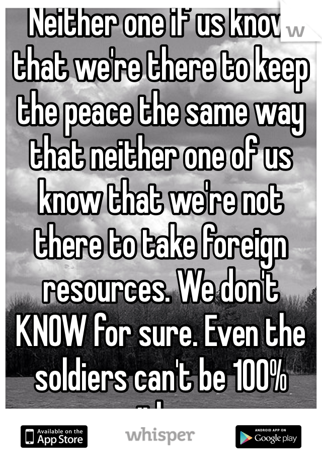 Neither one if us know that we're there to keep the peace the same way that neither one of us know that we're not there to take foreign resources. We don't KNOW for sure. Even the soldiers can't be 100% sure either way. 