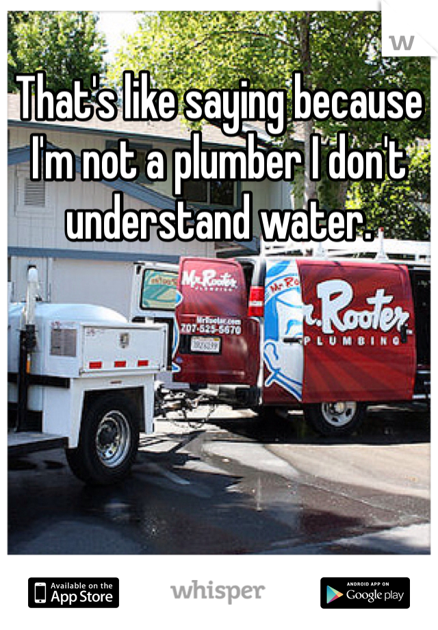 That's like saying because I'm not a plumber I don't understand water.