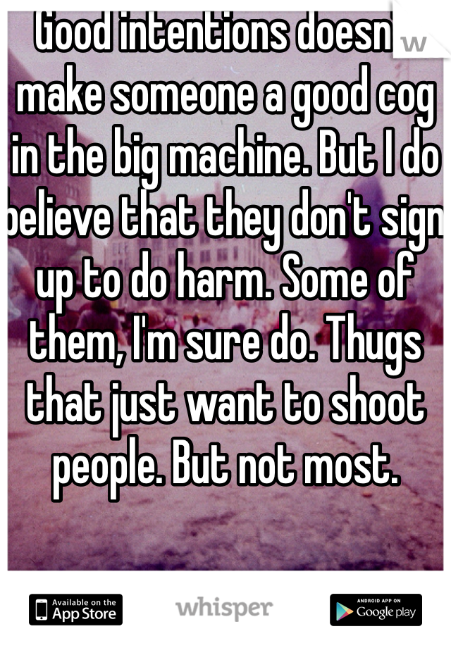 Good intentions doesn't make someone a good cog in the big machine. But I do believe that they don't sign up to do harm. Some of them, I'm sure do. Thugs that just want to shoot people. But not most. 