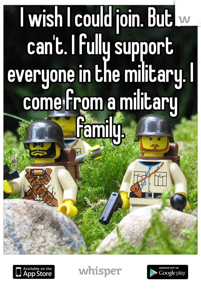 I wish I could join. But I can't. I fully support everyone in the military. I come from a military family. 