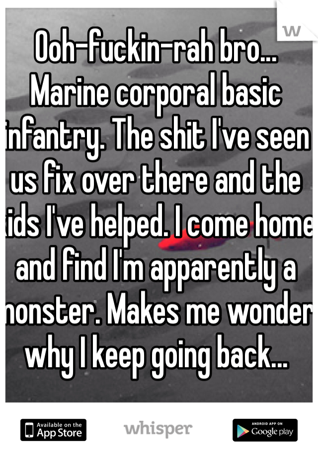 Ooh-fuckin-rah bro... Marine corporal basic infantry. The shit I've seen us fix over there and the kids I've helped. I come home and find I'm apparently a monster. Makes me wonder why I keep going back...