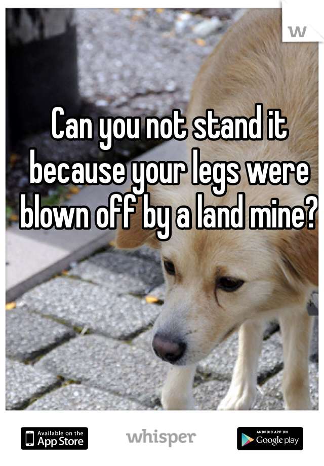 Can you not stand it because your legs were blown off by a land mine?