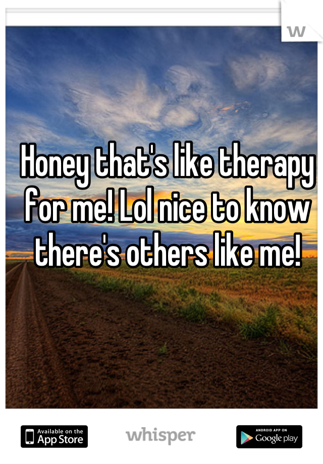 Honey that's like therapy for me! Lol nice to know there's others like me!