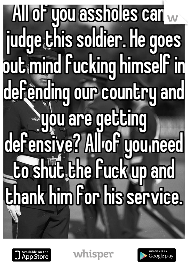 All of you assholes can't judge this soldier. He goes out mind fucking himself in defending our country and you are getting defensive? All of you need to shut the fuck up and thank him for his service.