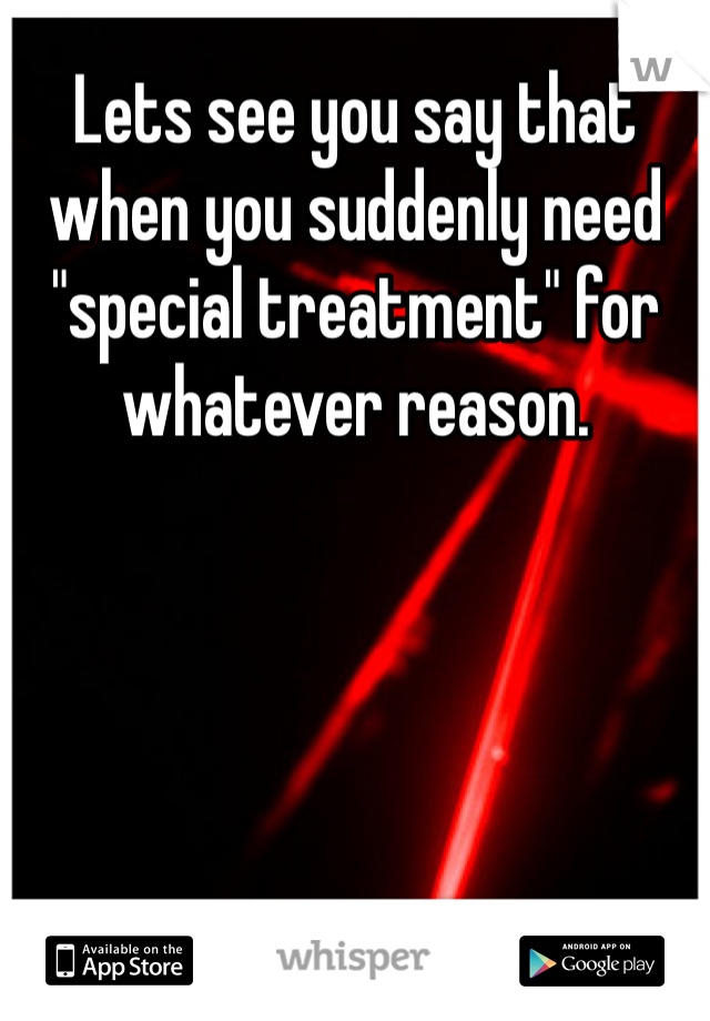 Lets see you say that when you suddenly need "special treatment" for whatever reason.