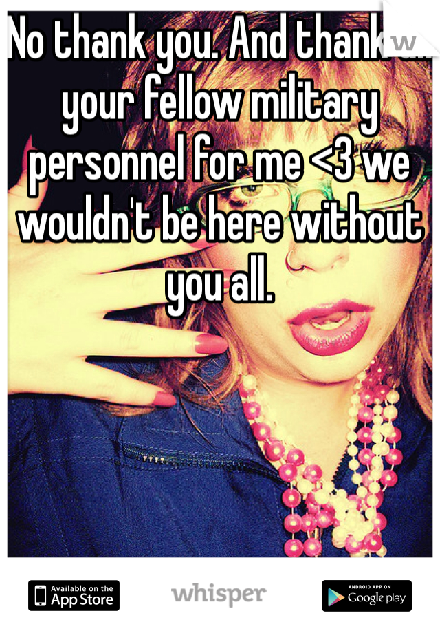 No thank you. And thank all your fellow military personnel for me <3 we wouldn't be here without you all. 