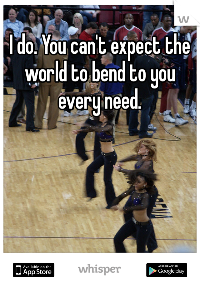 I do. You can't expect the world to bend to you every need. 