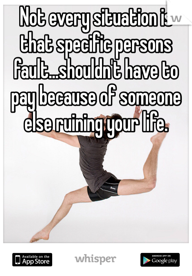 Not every situation is that specific persons fault...shouldn't have to pay because of someone else ruining your life.