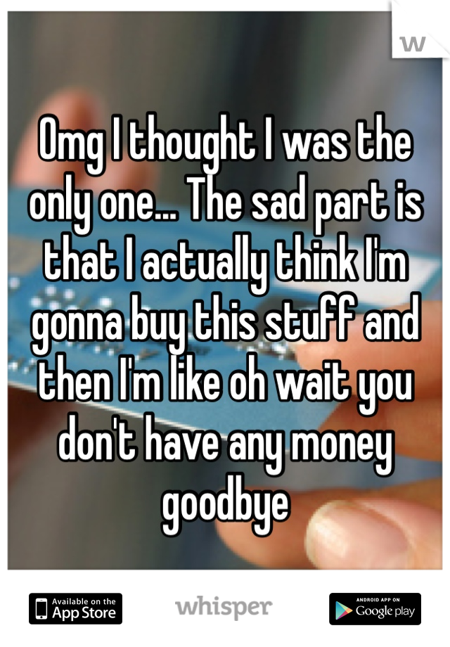 Omg I thought I was the only one... The sad part is that I actually think I'm gonna buy this stuff and then I'm like oh wait you don't have any money goodbye