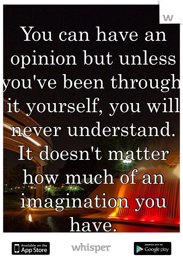 You can have an opinion but unless you've been through it yourself, you will never understand. It doesn't matter how much of an imagination you have. 