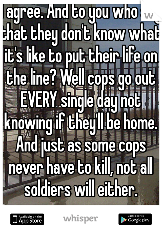 I agree. And to you who say that they don't know what it's like to put their life on the line? Well cops go out EVERY single day not knowing if they'll be home. And just as some cops never have to kill, not all soldiers will either. 