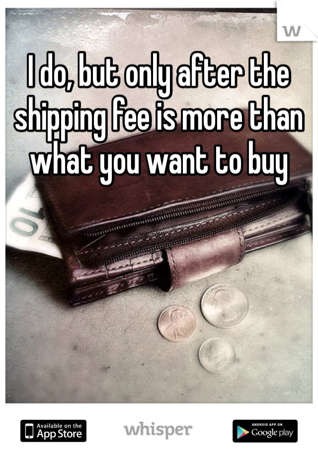 I do, but only after the shipping fee is more than what you want to buy 