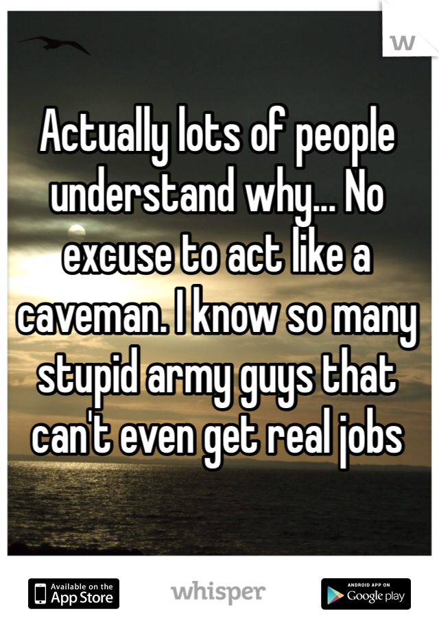 Actually lots of people understand why... No excuse to act like a caveman. I know so many stupid army guys that can't even get real jobs 