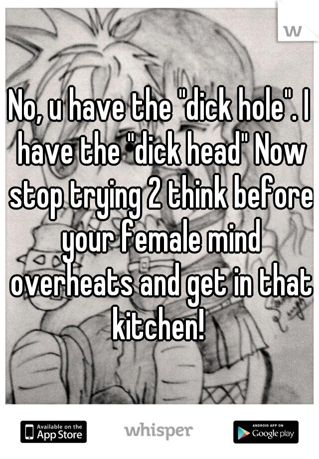 No, u have the "dick hole". I have the "dick head" Now stop trying 2 think before your female mind overheats and get in that kitchen! 