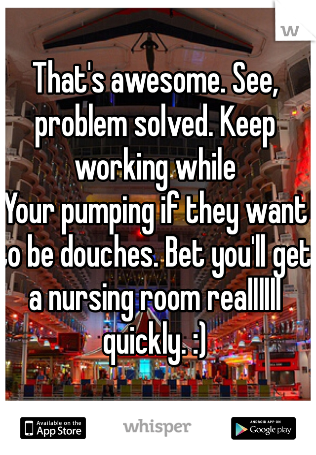 That's awesome. See, problem solved. Keep working while
Your pumping if they want to be douches. Bet you'll get a nursing room reallllll quickly. :)