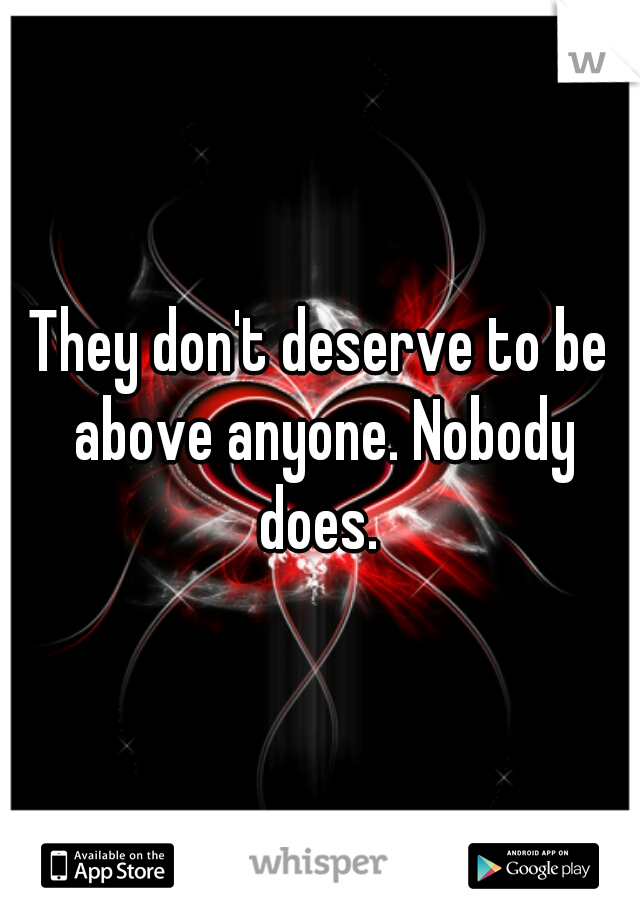 They don't deserve to be above anyone. Nobody does. 