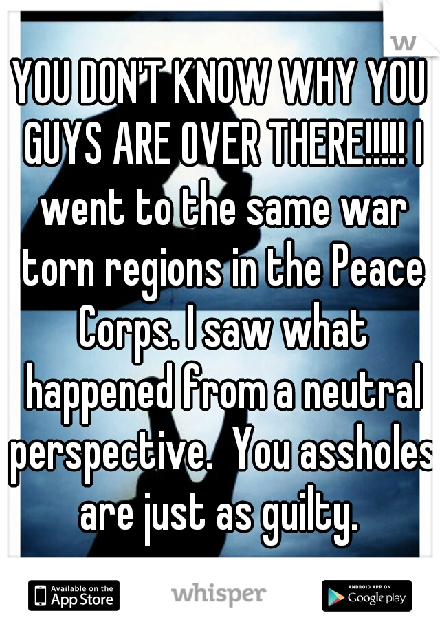 YOU DON'T KNOW WHY YOU GUYS ARE OVER THERE!!!!! I went to the same war torn regions in the Peace Corps. I saw what happened from a neutral perspective.  You assholes are just as guilty. 