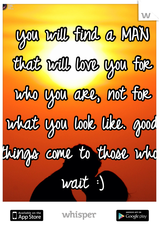 you will find a MAN that will love you for who you are, not for what you look like. good things come to those who wait :) 