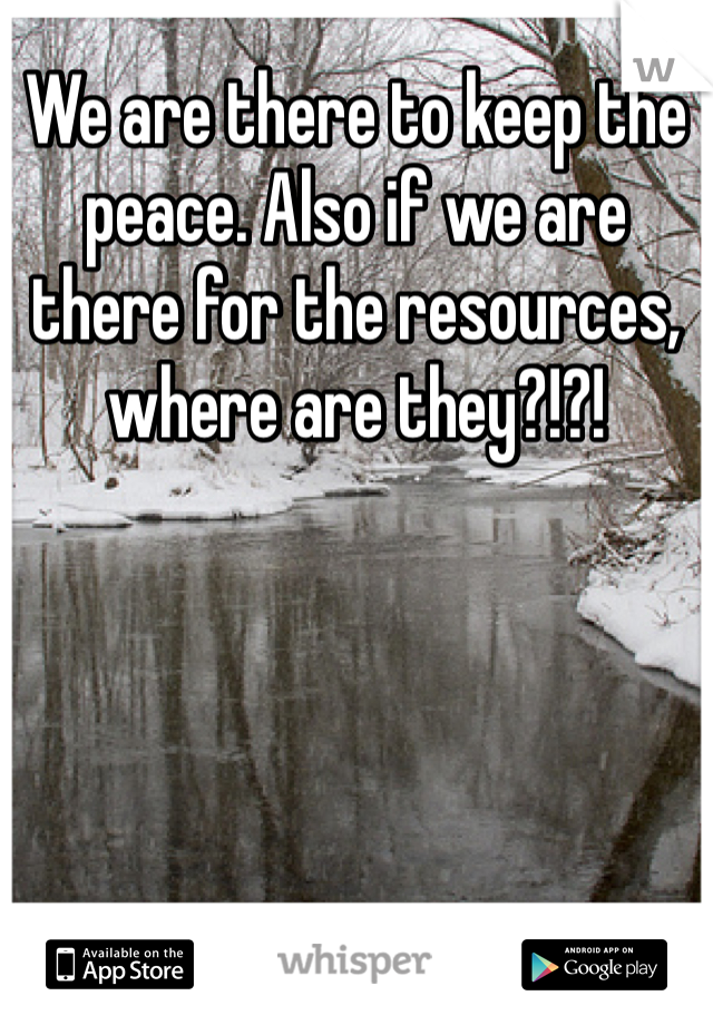 We are there to keep the peace. Also if we are there for the resources, where are they?!?!