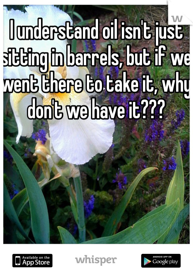 I understand oil isn't just sitting in barrels, but if we went there to take it, why don't we have it???